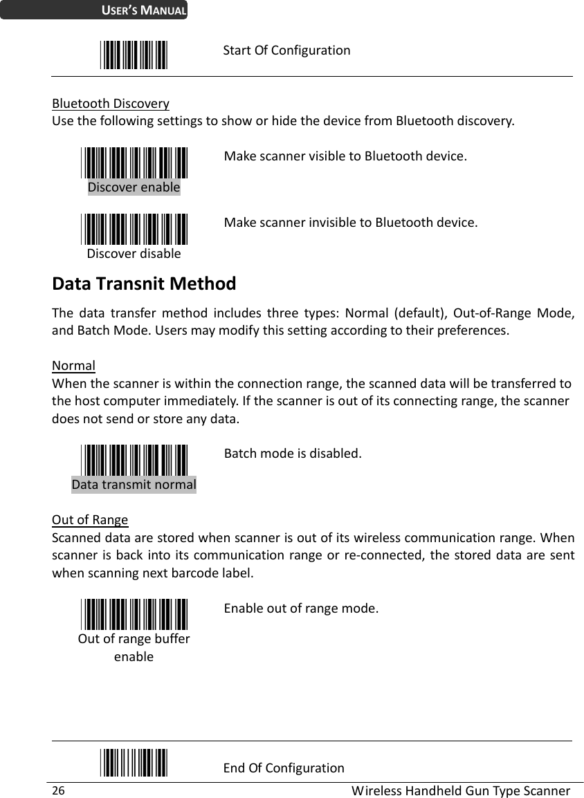 WirelessHandheldGunTypeScanner26USER’SMANUALStartOfConfigurationBluetoothDiscoveryUsethefollowingsettingstoshoworhidethedevicefromBluetoothdiscovery.DiscoverenableMakescannervisibletoBluetoothdevice.DiscoverdisableMakescannerinvisibletoBluetoothdevice.DataTransnitMethodThedatatransfermethodincludesthreetypes:Normal(default),Out‐of‐RangeMode,andBatchMode.Usersmaymodifythissettingaccordingtotheirpreferences.NormalWhenthescanneriswithintheconnectionrange,thescanneddatawillbetransferredtothehostcomputerimmediately.Ifthescannerisoutofitsconnectingrange,thescannerdoesnotsendorstoreanydata.DatatransmitnormalBatchmodeisdisabled.OutofRangeScanneddataarestoredwhenscannerisoutofitswirelesscommunicationrange.Whenscannerisbackintoitscommunicationrangeorre‐connected,thestoreddataaresentwhenscanningnextbarcodelabel.OutofrangebufferenableEnableoutofrangemode.EndOfConfiguration