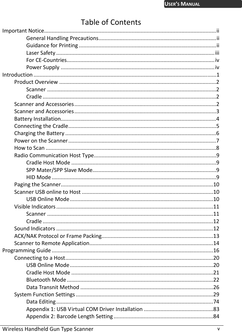 WirelessHandheldGunTypeScannervUSER’SMANUALTableofContentsImportantNotice..................................................................................................................ii GeneralHandlingPrecautions..............................................................................ii GuidanceforPrinting ...........................................................................................ii LaserSafety .........................................................................................................iii ForCE‐Countries..................................................................................................iv PowerSupply ......................................................................................................iv Introduction .........................................................................................................................1 ProductOverview ........................................................................................................2 Scanner ................................................................................................................2 Cradle ...................................................................................................................2 ScannerandAccessories..............................................................................................2 ScannerandAccessories..............................................................................................3 BatteryInstallation.......................................................................................................4 ConnectingtheCradle..................................................................................................5 ChargingtheBattery ....................................................................................................6 PowerontheScanner..................................................................................................7 HowtoScan .................................................................................................................8 RadioCommunicationHostType.................................................................................9 CradleHostMode ................................................................................................9 SPPMater/SPPSlaveMode..................................................................................9 HIDMode .............................................................................................................9 PagingtheScanner.....................................................................................................10 ScannerUSBonlinetoHost .......................................................................................10 USBOnlineMode...............................................................................................10 VisibleIndicators ........................................................................................................11 Scanner ..............................................................................................................11 Cradle .................................................................................................................12 SoundIndicators ........................................................................................................12 ACK/NAKProtocolorFramePacking..........................................................................13 ScannertoRemoteApplication..................................................................................14 ProgrammingGuide ...........................................................................................................16 ConnectingtoaHost..................................................................................................20 USBOnlineMode...............................................................................................20 CradleHostMode ..............................................................................................21 BluetoothMode.................................................................................................22 DataTransnitMethod ........................................................................................26 SystemFunctionSettings ...........................................................................................29 DataEditing........................................................................................................74 Appendix1:USBVirtualCOMDriverInstallation ..............................................83 Appendix2:BarcodeLengthSetting ..................................................................84 