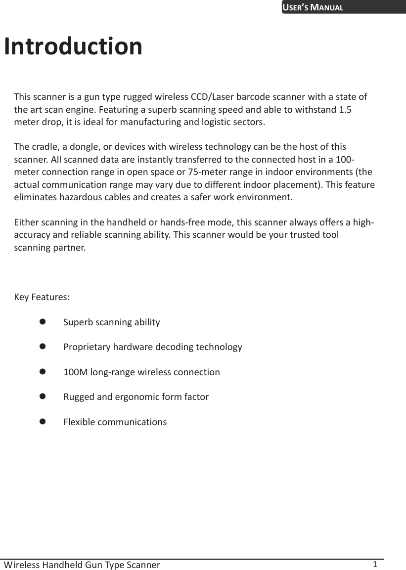  Wireless Handheld Gun Type Scanner  1 USER’S MANUALIntroduction This scanner is a gun type rugged wireless CCD/Laser barcode scanner with a state of the art scan engine. Featuring a superb scanning speed and able to withstand 1.5 meter drop, it is ideal for manufacturing and logistic sectors. The cradle, a dongle, or devices with wireless technology can be the host of this scanner. All scanned data are instantly transferred to the connected host in a 100-meter connection range in open space or 75-meter range in indoor environments (the actual communication range may vary due to different indoor placement). This feature eliminates hazardous cables and creates a safer work environment. Either scanning in the handheld or hands-free mode, this scanner always offers a high-accuracy and reliable scanning ability. This scanner would be your trusted tool scanning partner.  Key Features: z Superb scanning ability z Proprietary hardware decoding technology z 100M long-range wireless connection z Rugged and ergonomic form factor z Flexible communications 