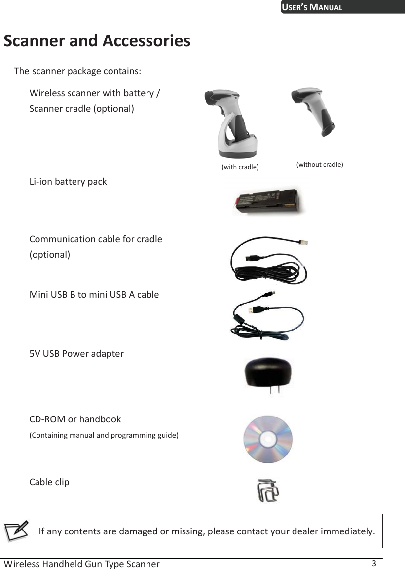 USER’S MANUAL Wireless Handheld Gun Type Scanner  3 Scanner and Accessories The scanner package contains:  Wireless scanner with battery /   Scanner cradle (optional)         (with cradle)         (without cradle) Li-ion battery pack  Communication cable for cradle (optional)   Mini USB B to mini USB A cable  5V USB Power adapter   CD-ROM or handbook (Containing manual and programming guide) Cable clip    If any contents are damaged or missing, please contact your dealer immediately.  