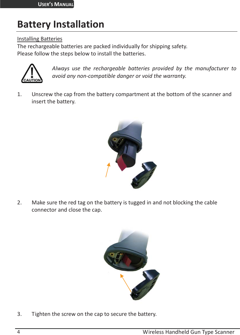 USER’S MANUAL  Wireless Handheld Gun Type Scanner 4 Battery Installation Installing Batteries The rechargeable batteries are packed individually for shipping safety. Please follow the steps below to install the batteries.  Always use the rechargeable batteries provided by the manufacturer to avoid any non-compatible danger or void the warranty.  1. Unscrew the cap from the battery compartment at the bottom of the scanner and insert the battery.    2. Make sure the red tag on the battery is tugged in and not blocking the cable connector and close the cap.    3. Tighten the screw on the cap to secure the battery. 