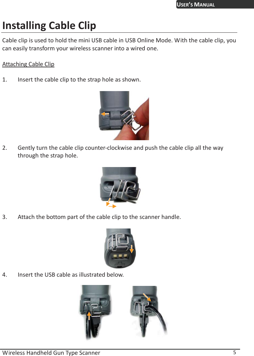 USER’S MANUAL Wireless Handheld Gun Type Scanner  5 Installing Cable Clip Cable clip is used to hold the mini USB cable in USB Online Mode. With the cable clip, you can easily transform your wireless scanner into a wired one.    Attaching Cable Clip  1. Insert the cable clip to the strap hole as shown.   2. Gently turn the cable clip counter-clockwise and push the cable clip all the way through the strap hole.   3. Attach the bottom part of the cable clip to the scanner handle.     4. Insert the USB cable as illustrated below.   