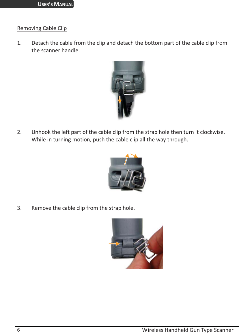 USER’S MANUAL  Wireless Handheld Gun Type Scanner 6  Removing Cable Clip  1. Detach the cable from the clip and detach the bottom part of the cable clip from the scanner handle.      2. Unhook the left part of the cable clip from the strap hole then turn it clockwise. While in turning motion, push the cable clip all the way through.     3. Remove the cable clip from the strap hole.  