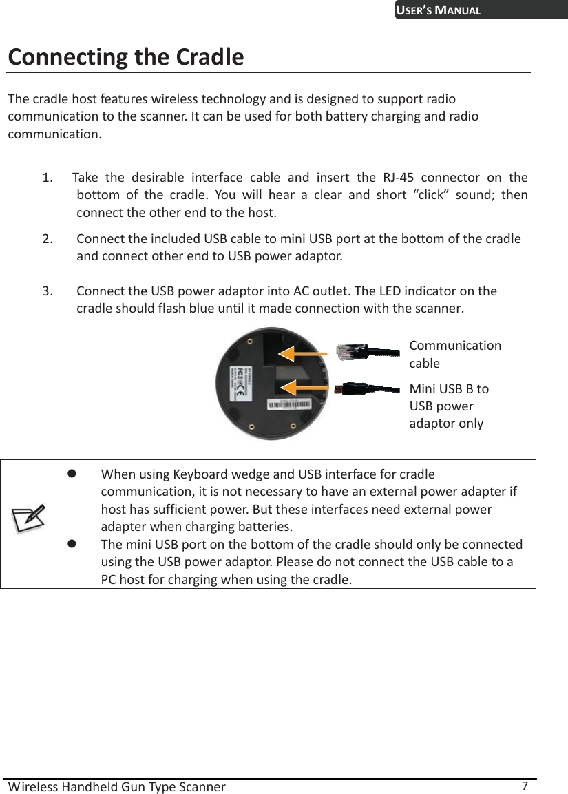 USER’S MANUAL Wireless Handheld Gun Type Scanner  7 Connecting the Cradle The cradle host features wireless technology and is designed to support radio communication to the scanner. It can be used for both battery charging and radio communication.   1. Take the desirable interface cable and insert the RJ-45 connector on the bottom of the cradle. You will hear a clear and short “click” sound; then connect the other end to the host. 2. Connect the included USB cable to mini USB port at the bottom of the cradle and connect other end to USB power adaptor. 3. Connect the USB power adaptor into AC outlet. The LED indicator on the cradle should flash blue until it made connection with the scanner.   Communication cable Mini USB B to USB power adaptor only   z When using Keyboard wedge and USB interface for cradle communication, it is not necessary to have an external power adapter if host has sufficient power. But these interfaces need external power adapter when charging batteries. z The mini USB port on the bottom of the cradle should only be connected using the USB power adaptor. Please do not connect the USB cable to a PC host for charging when using the cradle.         