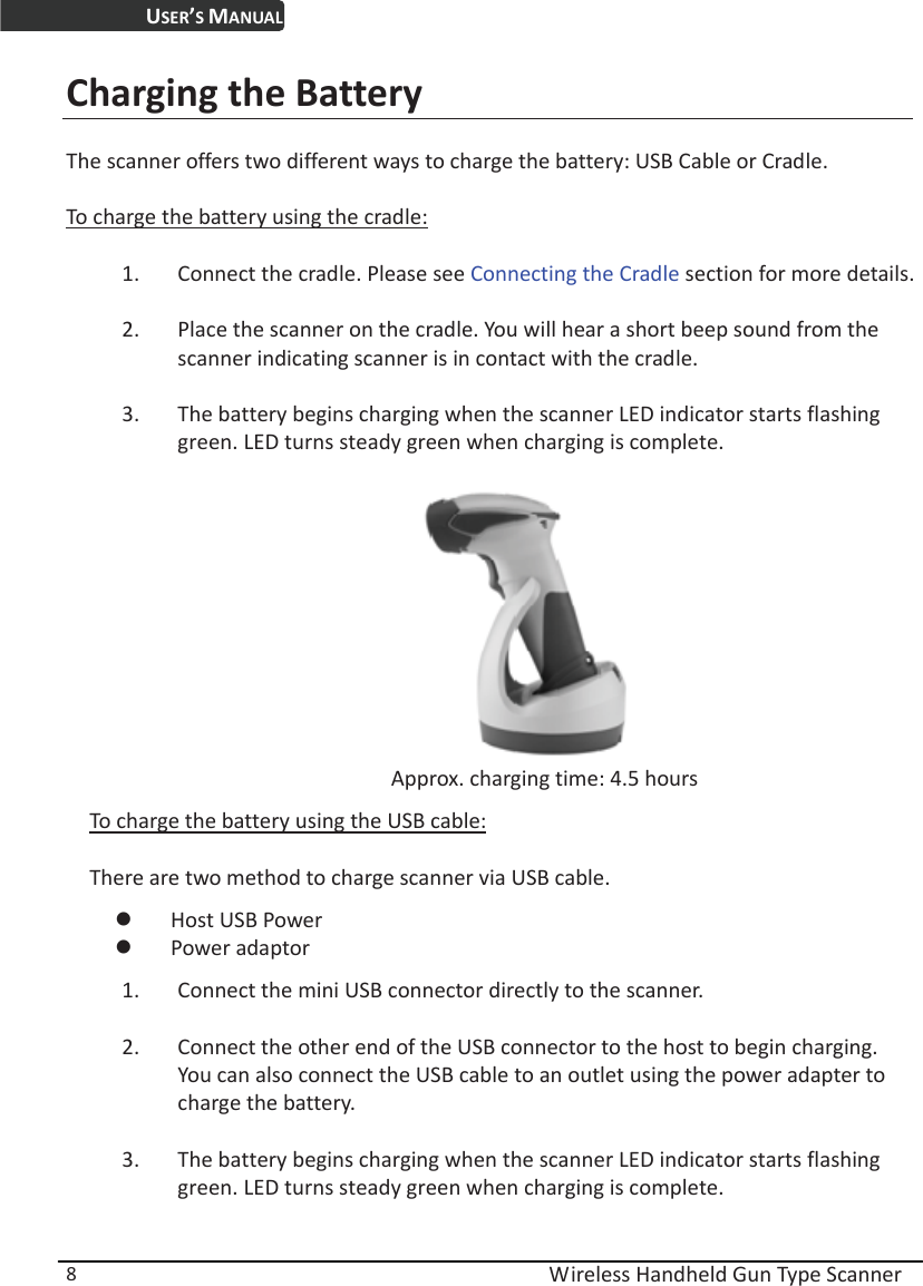 USER’S MANUAL  Wireless Handheld Gun Type Scanner 8 Charging the Battery The scanner offers two different ways to charge the battery: USB Cable or Cradle.   To charge the battery using the cradle: 1. Connect the cradle. Please see Connecting the Cradle section for more details. 2. Place the scanner on the cradle. You will hear a short beep sound from the scanner indicating scanner is in contact with the cradle. 3. The battery begins charging when the scanner LED indicator starts flashing green. LED turns steady green when charging is complete.                           Approx. charging time: 4.5 hours To charge the battery using the USB cable: There are two method to charge scanner via USB cable. z Host USB Power z Power adaptor 1. Connect the mini USB connector directly to the scanner. 2. Connect the other end of the USB connector to the host to begin charging. You can also connect the USB cable to an outlet using the power adapter to charge the battery. 3. The battery begins charging when the scanner LED indicator starts flashing green. LED turns steady green when charging is complete.  