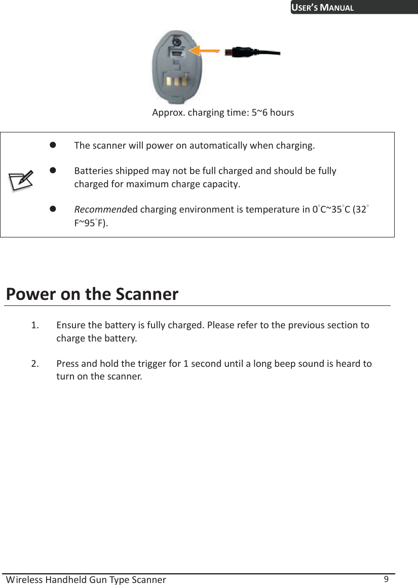 USER’S MANUAL Wireless Handheld Gun Type Scanner  9       Approx. charging time: 5~6 hours   z The scanner will power on automatically when charging. z Batteries shipped may not be full charged and should be fully         charged for maximum charge capacity. z Recommended charging environment is temperature in 0̓C~35̓C (32̓ʳʳʳF~95̓F).   Power on the Scanner 1. Ensure the battery is fully charged. Please refer to the previous section to charge the battery. 2. Press and hold the trigger for 1 second until a long beep sound is heard to turn on the scanner. 