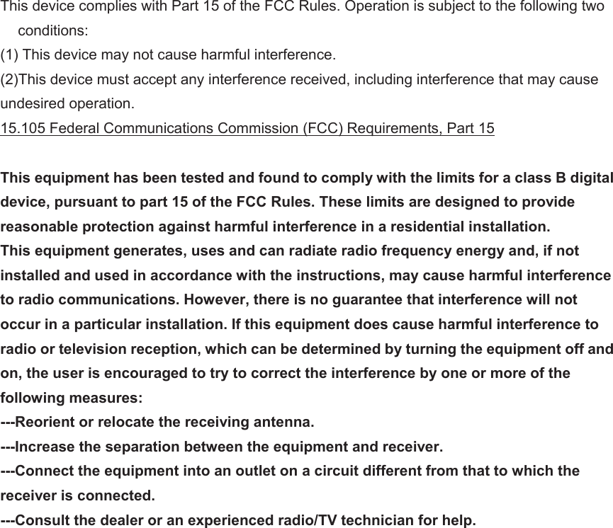 This device complies with Part 15 of the FCC Rules. Operation is subject to the following two conditions: (1) This device may not cause harmful interference. (2)This device must accept any interference received, including interference that may cause undesired operation. 15.105 Federal Communications Commission (FCC) Requirements, Part 15  This equipment has been tested and found to comply with the limits for a class B digital device, pursuant to part 15 of the FCC Rules. These limits are designed to provide reasonable protection against harmful interference in a residential installation. This equipment generates, uses and can radiate radio frequency energy and, if not installed and used in accordance with the instructions, may cause harmful interference to radio communications. However, there is no guarantee that interference will not occur in a particular installation. If this equipment does cause harmful interference to radio or television reception, which can be determined by turning the equipment off and on, the user is encouraged to try to correct the interference by one or more of the following measures: ---Reorient or relocate the receiving antenna. ---Increase the separation between the equipment and receiver. ---Connect the equipment into an outlet on a circuit different from that to which the receiver is connected. ---Consult the dealer or an experienced radio/TV technician for help.     