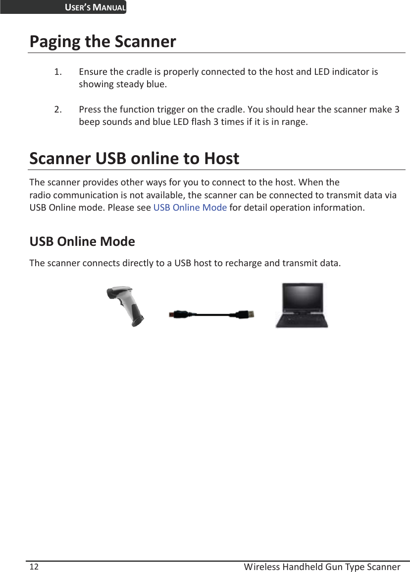 USER’S MANUAL  Wireless Handheld Gun Type Scanner 12 Paging the Scanner 1. Ensure the cradle is properly connected to the host and LED indicator is showing steady blue. 2. Press the function trigger on the cradle. You should hear the scanner make 3 beep sounds and blue LED flash 3 times if it is in range. Scanner USB online to Host The scanner provides other ways for you to connect to the host. When the   radio communication is not available, the scanner can be connected to transmit data via USB Online mode. Please see USB Online Mode for detail operation information.    USB Online Mode The scanner connects directly to a USB host to recharge and transmit data.                                      