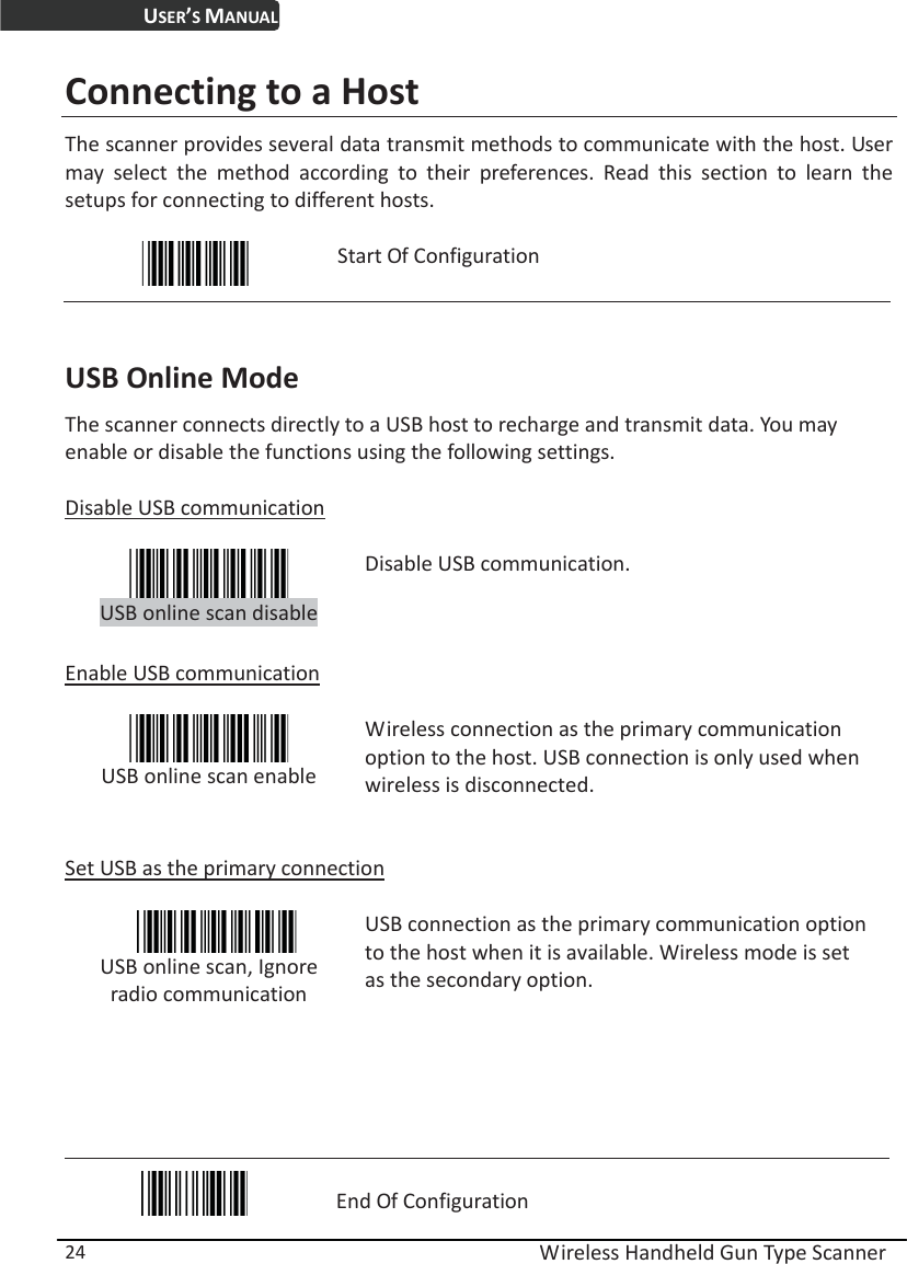 USER’S MANUAL  Wireless Handheld Gun Type Scanner 24 Connecting to a Host The scanner provides several data transmit methods to communicate with the host. User may select the method according to their preferences. Read this section to learn the setups for connecting to different hosts.   Start Of Configuration  USB Online Mode The scanner connects directly to a USB host to recharge and transmit data. You may enable or disable the functions using the following settings.  Disable USB communication   USB online scan disable Disable USB communication.  Enable USB communication   USB online scan enable Wireless connection as the primary communication option to the host. USB connection is only used when wireless is disconnected.   Set USB as the primary connection   USB online scan, Ignore radio communication  USB connection as the primary communication option to the host when it is available. Wireless mode is set as the secondary option.     End Of Configuration 