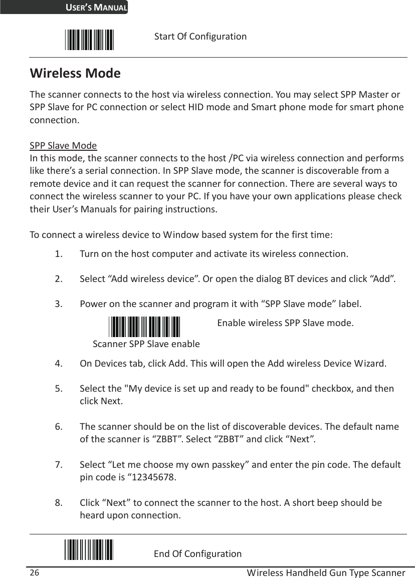 USER’S MANUAL  Wireless Handheld Gun Type Scanner 26  Start Of Configuration Wireless Mode The scanner connects to the host via wireless connection. You may select SPP Master or SPP Slave for PC connection or select HID mode and Smart phone mode for smart phone connection.  SPP Slave Mode In this mode, the scanner connects to the host /PC via wireless connection and performs like there’s a serial connection. In SPP Slave mode, the scanner is discoverable from a remote device and it can request the scanner for connection. There are several ways to connect the wireless scanner to your PC. If you have your own applications please check their User’s Manuals for pairing instructions.  To connect a wireless device to Window based system for the first time: 1. Turn on the host computer and activate its wireless connection.   2. Select “Add wireless device”. Or open the dialog BT devices and click “Add”. 3. Power on the scanner and program it with “SPP Slave mode” label.  Scanner SPP Slave enable Enable wireless SPP Slave mode. 4. On Devices tab, click Add. This will open the Add wireless Device Wizard.   5. Select the &quot;My device is set up and ready to be found&quot; checkbox, and then click Next.   6. The scanner should be on the list of discoverable devices. The default name of the scanner is “ZBBT”. Select “ZBBT” and click “Next”.   7. Select “Let me choose my own passkey” and enter the pin code. The default pin code is “12345678.   8. Click “Next” to connect the scanner to the host. A short beep should be heard upon connection.  End Of Configuration 
