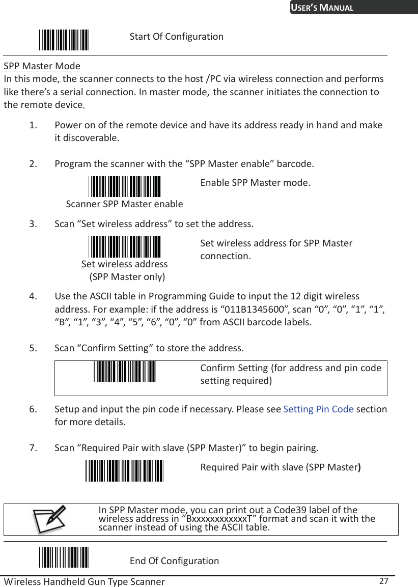 USER’S MANUAL Wireless Handheld Gun Type Scanner  27  Start Of Configuration  SPP Master Mode In this mode, the scanner connects to the host /PC via wireless connection and performs like there’s a serial connection. In master mode, the scanner initiates the connection to the remote deviceˁ 1. Power on of the remote device and have its address ready in hand and make it discoverable. 2. Program the scanner with the “SPP Master enable” barcode.    Scanner SPP Master enable Enable SPP Master mode. 3. Scan “Set wireless address” to set the address.  Set wireless address  (SPP Master only) Set wireless address for SPP Master connection.  4. Use the ASCII table in Programming Guide to input the 12 digit wireless address. For example: if the address is “011B1345600”, scan “0”, “0”, “1”, “1”, “B”, “1”, “3”, “4”, “5”, “6”, “0”, “0” from ASCII barcode labels. 5. Scan “Confirm Setting” to store the address.  Confirm Setting (for address and pin code setting required) 6. Setup and input the pin code if necessary. Please see Setting Pin Code section for more details. 7. Scan “Required Pair with slave (SPP Master)” to begin pairing.  Required Pair with slave (SPP Master)  In SPP Master mode, you can print out a Code39 label of the wireless address in “BxxxxxxxxxxxxT” format and scan it with the scanner instead of using the ASCII table.   End Of Configuration 