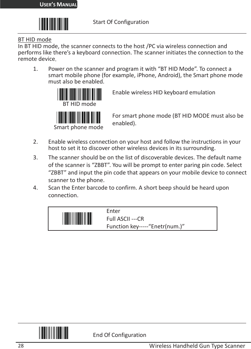 USER’S MANUAL  Wireless Handheld Gun Type Scanner 28  Start Of Configuration  BT HID mode In BT HID mode, the scanner connects to the host /PC via wireless connection and performs like there’s a keyboard connection. The scanner initiates the connection to the remote deviceˁ 1. Power on the scanner and program it with “BT HID Mode”. To connect a smart mobile phone (for example, iPhone, Android), the Smart phone mode must also be enabled.  BT HID mode Enable wireless HID keyboard emulation  Smart phone modeFor smart phone mode (BT HID MODE must also be enabled). 2. Enable wireless connection on your host and follow the instructions in your host to set it to discover other wireless devices in its surrounding. 3. The scanner should be on the list of discoverable devices. The default name of the scanner is “ZBBT”. You will be prompt to enter paring pin code. Select “ZBBT” and input the pin code that appears on your mobile device to connect scanner to the phone.   4. Scan the Enter barcode to confirm. A short beep should be heard upon connection.   Enter Full ASCII ---CR Function key-----“Enetr(num.)”              End Of Configuration 