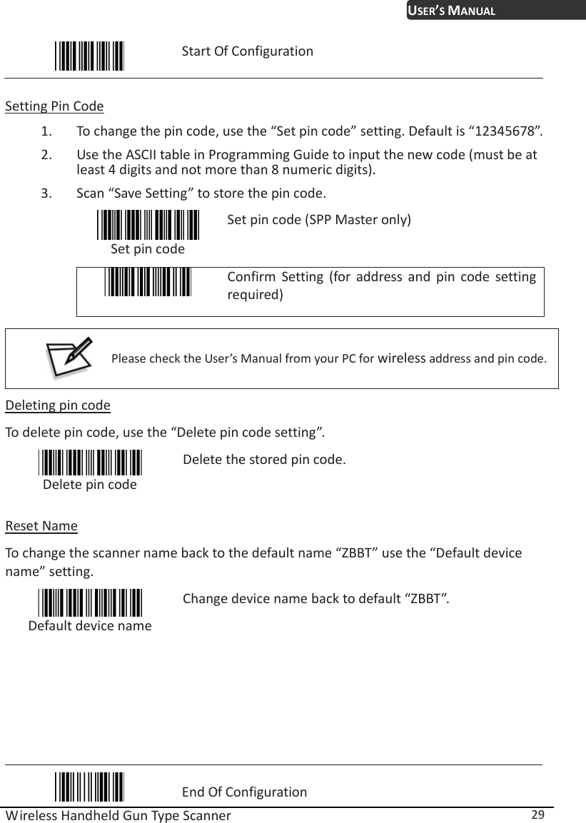 USER’S MANUAL Wireless Handheld Gun Type Scanner  29  Start Of Configuration  Setting Pin Code 1. To change the pin code, use the “Set pin code” setting. Default is “12345678”. 2. Use the ASCII table in Programming Guide to input the new code (must be at least 4 digits and not more than 8 numeric digits).   3. Scan “Save Setting” to store the pin code.  Set pin code Set pin code (SPP Master only)  Confirm Setting (for address and pin code setting required)   Please check the User’s Manual from your PC for wireless address and pin code.  Deleting pin code To delete pin code, use the “Delete pin code setting”.    Delete pin code Delete the stored pin code.  Reset Name To change the scanner name back to the default name “ZBBT” use the “Default device name” setting.  Default device name Change device name back to default “ZBBT”.         End Of Configuration 