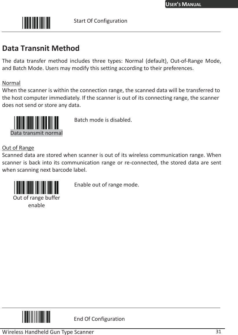 USER’S MANUAL Wireless Handheld Gun Type Scanner  31  Start Of Configuration  Data Transnit Method The data transfer method includes three types: Normal (default), Out-of-Range Mode, and Batch Mode. Users may modify this setting according to their preferences.  Normal When the scanner is within the connection range, the scanned data will be transferred to the host computer immediately. If the scanner is out of its connecting range, the scanner does not send or store any data.   Data transmit normal Batch mode is disabled.  Out of Range Scanned data are stored when scanner is out of its wireless communication range. When scanner is back into its communication range or re-connected, the stored data are sent when scanning next barcode label.   Out of range buffer enable Enable out of range mode.             End Of Configuration 