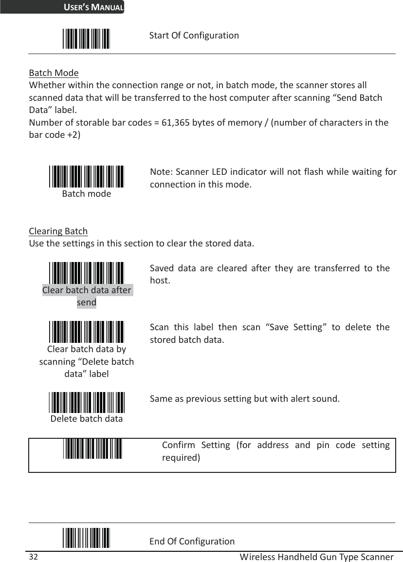 USER’S MANUAL  Wireless Handheld Gun Type Scanner 32  Start Of Configuration  Batch Mode Whether within the connection range or not, in batch mode, the scanner stores all scanned data that will be transferred to the host computer after scanning “Send Batch Data” label. Number of storable bar codes = 61,365 bytes of memory / (number of characters in the bar code +2)    Batch mode  Note: Scanner LED indicator will not flash while waiting for connection in this mode.  Clearing Batch Use the settings in this section to clear the stored data.   Clear batch data after send  Saved data are cleared after they are transferred to the host.  Clear batch data by scanning “Delete batch data” label  Scan this label then scan “Save Setting” to delete the stored batch data.  Delete batch data Same as previous setting but with alert sound.   Confirm Setting (for address and pin code setting required)      End Of Configuration 