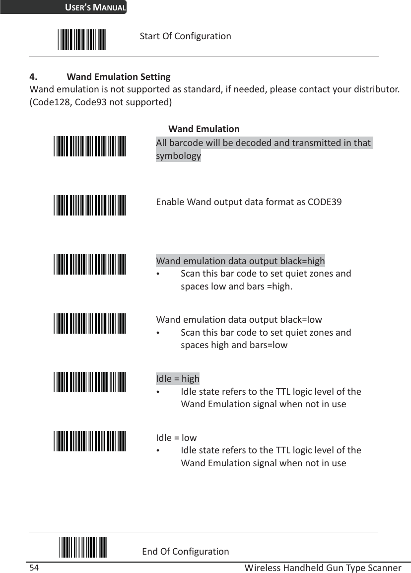 USER’S MANUAL  Wireless Handheld Gun Type Scanner 54  Start Of Configuration  4. Wand Emulation Setting Wand emulation is not supported as standard, if needed, please contact your distributor. (Code128, Code93 not supported)  Wand Emulation  All barcode will be decoded and transmitted in that symbology  Enable Wand output data format as CODE39  Wand emulation data output black=high y Scan this bar code to set quiet zones and spaces low and bars =high.  Wand emulation data output black=low y Scan this bar code to set quiet zones and spaces high and bars=low  Idle = high y Idle state refers to the TTL logic level of the Wand Emulation signal when not in use  Idle = low   y Idle state refers to the TTL logic level of the Wand Emulation signal when not in use     End Of Configuration 