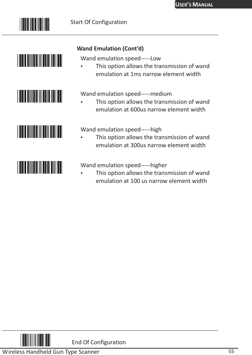 USER’S MANUAL Wireless Handheld Gun Type Scanner  55  Start Of Configuration  Wand Emulation (Cont’d)  Wand emulation speed-----Low y This option allows the transmission of wand emulation at 1ms narrow element width  Wand emulation speed-----medium y This option allows the transmission of wand emulation at 600us narrow element width  Wand emulation speed-----high y This option allows the transmission of wand emulation at 300us narrow element width  Wand emulation speed-----higher y This option allows the transmission of wand emulation at 100 us narrow element width                   End Of Configuration 