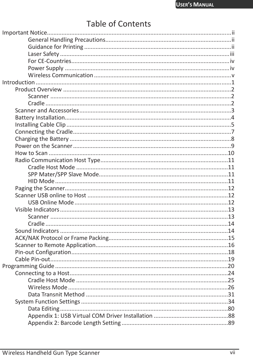  Wireless Handheld Gun Type Scanner  vii USER’S MANUALTable of Contents Important Notice..................................................................................................................ii General Handling Precautions..............................................................................ii Guidance for Printing ...........................................................................................ii Laser Safety .........................................................................................................iii For CE-Countries..................................................................................................iv Power Supply ......................................................................................................iv Wireless Communication .....................................................................................v Introduction .........................................................................................................................1 Product Overview ........................................................................................................2 Scanner ................................................................................................................2 Cradle ...................................................................................................................2 Scanner and Accessories..............................................................................................3 Battery Installation.......................................................................................................4 Installing Cable Clip......................................................................................................5 Connecting the Cradle..................................................................................................7 Charging the Battery ....................................................................................................8 Power on the Scanner..................................................................................................9 How to Scan ...............................................................................................................10 Radio Communication Host Type...............................................................................11 Cradle Host Mode ..............................................................................................11 SPP Mater/SPP Slave Mode................................................................................11 HID Mode ...........................................................................................................11 Paging the Scanner.....................................................................................................12 Scanner USB online to Host .......................................................................................12 USB Online Mode...............................................................................................12 Visible Indicators........................................................................................................13 Scanner ..............................................................................................................13 Cradle .................................................................................................................14 Sound Indicators ........................................................................................................14 ACK/NAK Protocol or Frame Packing..........................................................................15 Scanner to Remote Application..................................................................................16 Pin-out Configuration.................................................................................................18 Cable Pin-out..............................................................................................................19 Programming Guide ...........................................................................................................20 Connecting to a Host..................................................................................................24 Cradle Host Mode ..............................................................................................25 Wireless Mode...................................................................................................26 Data Transnit Method ........................................................................................31 System Function Settings ...........................................................................................34 Data Editing........................................................................................................80 Appendix 1: USB Virtual COM Driver Installation ..............................................88 Appendix 2: Barcode Length Setting ..................................................................89 