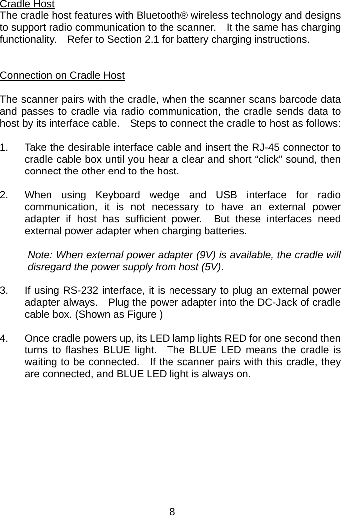    Cradle Host The cradle host features with Bluetooth® wireless technology and designs to support radio communication to the scanner.    It the same has charging functionality.    Refer to Section 2.1 for battery charging instructions.   Connection on Cradle Host  The scanner pairs with the cradle, when the scanner scans barcode data and passes to cradle via radio communication, the cradle sends data to host by its interface cable.    Steps to connect the cradle to host as follows:  1.  Take the desirable interface cable and insert the RJ-45 connector to cradle cable box until you hear a clear and short “click” sound, then connect the other end to the host.  2.  When using Keyboard wedge and USB interface for radio communication, it is not necessary to have an external power adapter if host has sufficient power.  But these interfaces need external power adapter when charging batteries.  Note: When external power adapter (9V) is available, the cradle will disregard the power supply from host (5V).  3.  If using RS-232 interface, it is necessary to plug an external power adapter always.    Plug the power adapter into the DC-Jack of cradle cable box. (Shown as Figure )  4.  Once cradle powers up, its LED lamp lights RED for one second then turns to flashes BLUE light.  The BLUE LED means the cradle is waiting to be connected.  If the scanner pairs with this cradle, they are connected, and BLUE LED light is always on.         8 