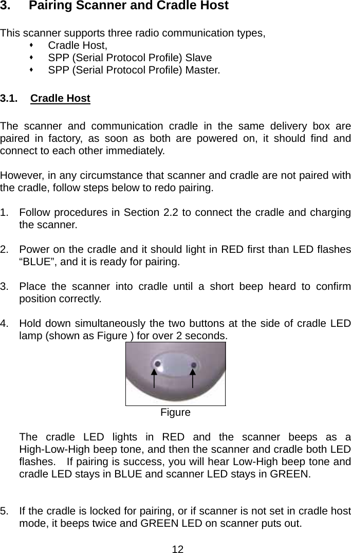  3.  Pairing Scanner and Cradle Host  This scanner supports three radio communication types,    Cradle Host,    SPP (Serial Protocol Profile) Slave     SPP (Serial Protocol Profile) Master.  3.1. Cradle Host  The scanner and communication cradle in the same delivery box are paired in factory, as soon as both are powered on, it should find and connect to each other immediately.      However, in any circumstance that scanner and cradle are not paired with the cradle, follow steps below to redo pairing.  1.  Follow procedures in Section 2.2 to connect the cradle and charging the scanner.  2.  Power on the cradle and it should light in RED first than LED flashes “BLUE”, and it is ready for pairing.  3.  Place the scanner into cradle until a short beep heard to confirm position correctly.    4.  Hold down simultaneously the two buttons at the side of cradle LED lamp (shown as Figure ) for over 2 seconds.      Figure  The cradle LED lights in RED and the scanner beeps as a High-Low-High beep tone, and then the scanner and cradle both LED flashes.    If pairing is success, you will hear Low-High beep tone and cradle LED stays in BLUE and scanner LED stays in GREEN.   5.  If the cradle is locked for pairing, or if scanner is not set in cradle host mode, it beeps twice and GREEN LED on scanner puts out. 12 