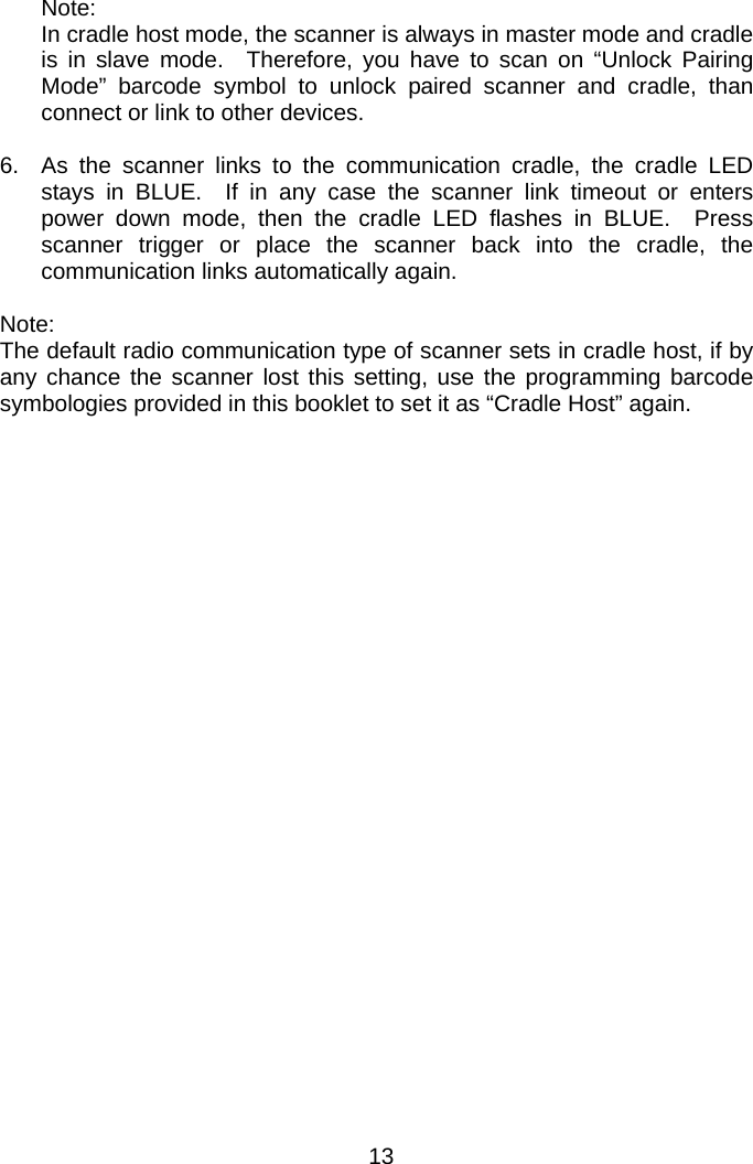   Note: In cradle host mode, the scanner is always in master mode and cradle is in slave mode.  Therefore, you have to scan on “Unlock Pairing Mode” barcode symbol to unlock paired scanner and cradle, than connect or link to other devices.  6.  As the scanner links to the communication cradle, the cradle LED stays in BLUE.  If in any case the scanner link timeout or enters power down mode, then the cradle LED flashes in BLUE.  Press scanner trigger or place the scanner back into the cradle, the communication links automatically again.  Note: The default radio communication type of scanner sets in cradle host, if by any chance the scanner lost this setting, use the programming barcode symbologies provided in this booklet to set it as “Cradle Host” again.   13 