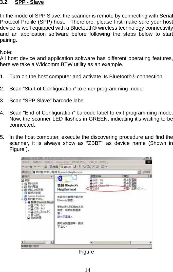  3.2.  SPP - Slave  In the mode of SPP Slave, the scanner is remote by connecting with Serial Protocol Profile (SPP) host.  Therefore, please first make sure your host device is well equipped with a Bluetooth® wireless technology connectivity and an application software before following the steps below to start pairing.  Note: All host device and application software has different operating features, here we take a Widcomm BTW utility as an example.  1.  Turn on the host computer and activate its Bluetooth® connection.  2.  Scan “Start of Configuration” to enter programming mode  3.  Scan “SPP Slave” barcode label    4.  Scan “End of Configuration” barcode label to exit programming mode. Now, the scanner LED flashes in GREEN, indicating it’s waiting to be connected.  5.  In the host computer, execute the discovering procedure and find the scanner, it is always show as “ZBBT” as device name (Shown in Figure ).      Figure  14 