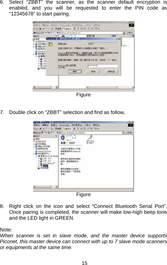  6.  Select “ZBBT” the scanner, as the scanner default encryption is enabled, and you will be requested to enter the PIN code as “12345678” to start pairing.    Figure   7.  Double click on “ZBBT” selection and find as follow,   Figure  8.  Right click on the icon and select “Connect Bluetooth Serial Port”.  Once pairing is completed, the scanner will make low-high beep tone and the LED light in GREEN.  Note: When scanner is set in slave mode, and the master device supports Piconet, this master device can connect with up to 7 slave mode scanners or equipments at the same time. 15 