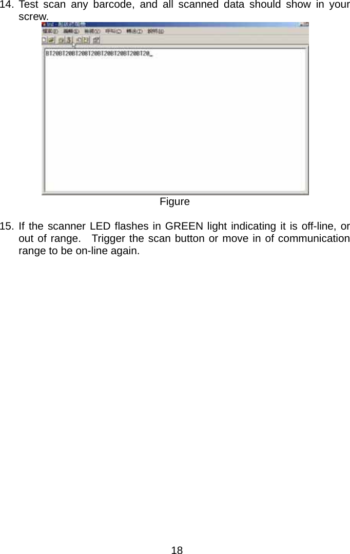  14. Test scan any barcode, and all scanned data should show in your screw.  Figure  15. If the scanner LED flashes in GREEN light indicating it is off-line, or out of range.  Trigger the scan button or move in of communication range to be on-line again.   18 