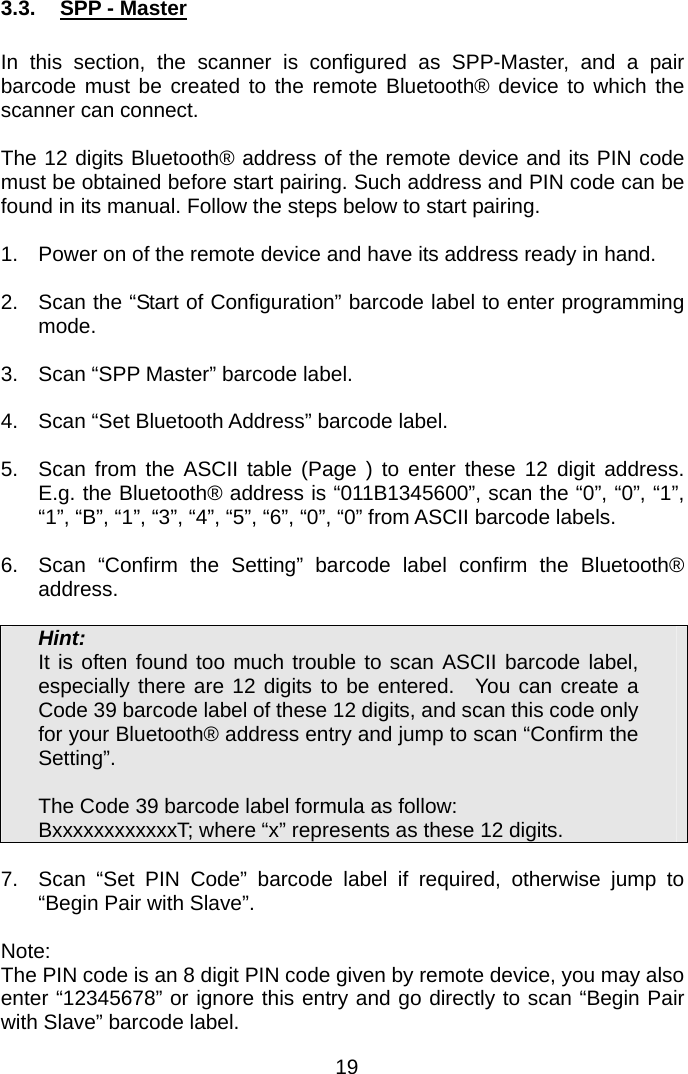  3.3.  SPP - Master  In this section, the scanner is configured as SPP-Master, and a pair barcode must be created to the remote Bluetooth® device to which the scanner can connect.    The 12 digits Bluetooth® address of the remote device and its PIN code must be obtained before start pairing. Such address and PIN code can be found in its manual. Follow the steps below to start pairing.  1.  Power on of the remote device and have its address ready in hand.  2.  Scan the “Start of Configuration” barcode label to enter programming mode.  3.  Scan “SPP Master” barcode label.  4.  Scan “Set Bluetooth Address” barcode label.  5.  Scan from the ASCII table (Page ) to enter these 12 digit address.  E.g. the Bluetooth® address is “011B1345600”, scan the “0”, “0”, “1”, “1”, “B”, “1”, “3”, “4”, “5”, “6”, “0”, “0” from ASCII barcode labels.    6.  Scan “Confirm the Setting” barcode label confirm the Bluetooth® address.  Hint: It is often found too much trouble to scan ASCII barcode label, especially there are 12 digits to be entered.  You can create a Code 39 barcode label of these 12 digits, and scan this code only for your Bluetooth® address entry and jump to scan “Confirm the Setting”.    The Code 39 barcode label formula as follow: BxxxxxxxxxxxxT; where “x” represents as these 12 digits.  7.  Scan “Set PIN Code” barcode label if required, otherwise jump to “Begin Pair with Slave”.  Note: The PIN code is an 8 digit PIN code given by remote device, you may also enter “12345678” or ignore this entry and go directly to scan “Begin Pair with Slave” barcode label. 19 