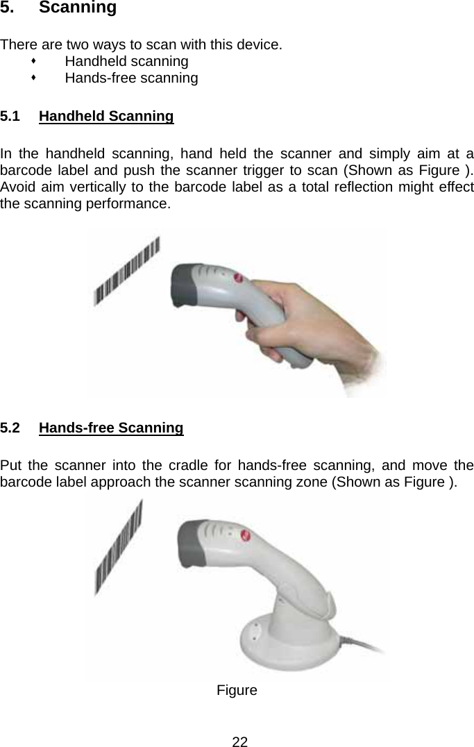  5. Scanning  There are two ways to scan with this device.  Handheld scanning  Hands-free scanning  5.1 Handheld Scanning  In the handheld scanning, hand held the scanner and simply aim at a barcode label and push the scanner trigger to scan (Shown as Figure ).  Avoid aim vertically to the barcode label as a total reflection might effect the scanning performance.    5.2 Hands-free Scanning  Put the scanner into the cradle for hands-free scanning, and move the barcode label approach the scanner scanning zone (Shown as Figure ).    Figure   22 