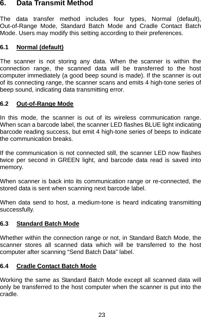  6. Data Transmit Method  The data transfer method includes four types, Normal (default), Out-of-Range Mode, Standard Batch Mode and Cradle Contact Batch Mode. Users may modify this setting according to their preferences.  6.1 Normal (default)  The scanner is not storing any data. When the scanner is within the connection range, the scanned data will be transferred to the host computer immediately (a good beep sound is made). If the scanner is out of its connecting range, the scanner scans and emits 4 high-tone series of   beep sound, indicating data transmitting error.  6.2 Out-of-Range Mode  In this mode, the scanner is out of its wireless communication range.  When scan a barcode label, the scanner LED flashes BLUE light indicating barcode reading success, but emit 4 high-tone series of beeps to indicate the communication breaks.  If the communication is not connected still, the scanner LED now flashes twice per second in GREEN light, and barcode data read is saved into memory.  When scanner is back into its communication range or re-connected, the stored data is sent when scanning next barcode label.  When data send to host, a medium-tone is heard indicating transmitting successfully.  6.3 Standard Batch Mode  Whether within the connection range or not, in Standard Batch Mode, the scanner stores all scanned data which will be transferred to the host computer after scanning “Send Batch Data” label.  6.4  Cradle Contact Batch Mode  Working the same as Standard Batch Mode except all scanned data will only be transferred to the host computer when the scanner is put into the cradle.   23 