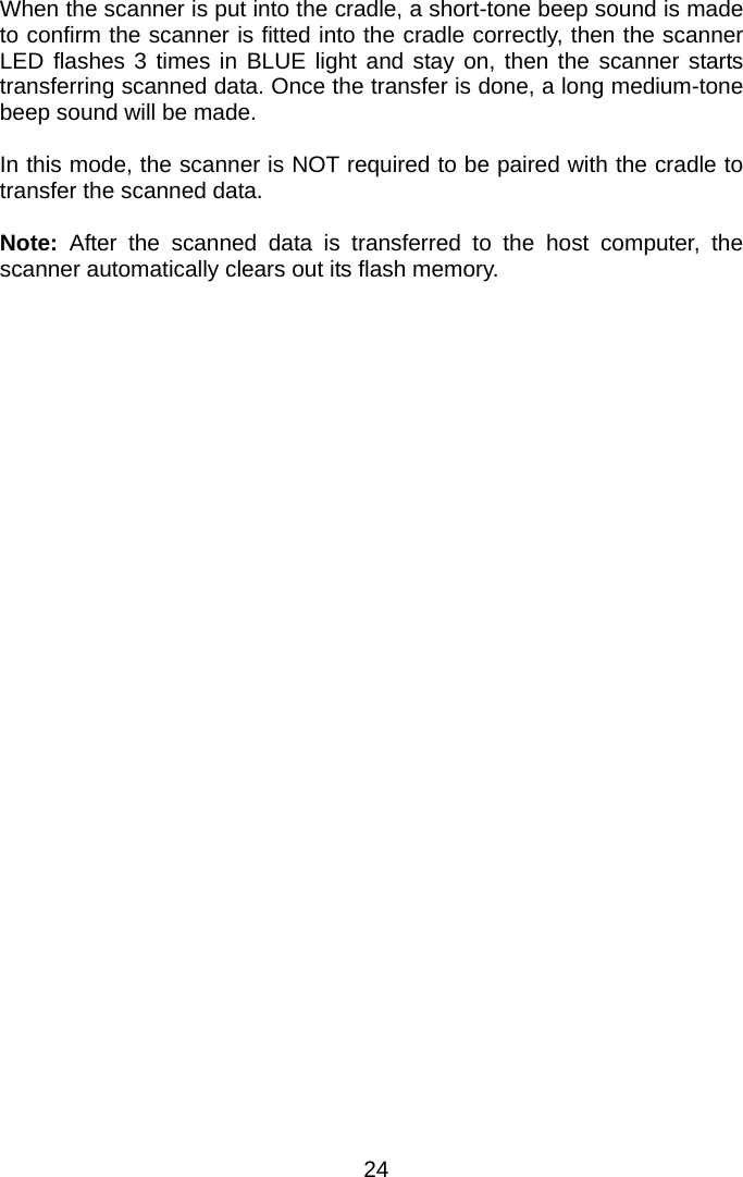  When the scanner is put into the cradle, a short-tone beep sound is made to confirm the scanner is fitted into the cradle correctly, then the scanner LED flashes 3 times in BLUE light and stay on, then the scanner starts transferring scanned data. Once the transfer is done, a long medium-tone beep sound will be made.    In this mode, the scanner is NOT required to be paired with the cradle to transfer the scanned data.  Note: After the scanned data is transferred to the host computer, the scanner automatically clears out its flash memory.   24 