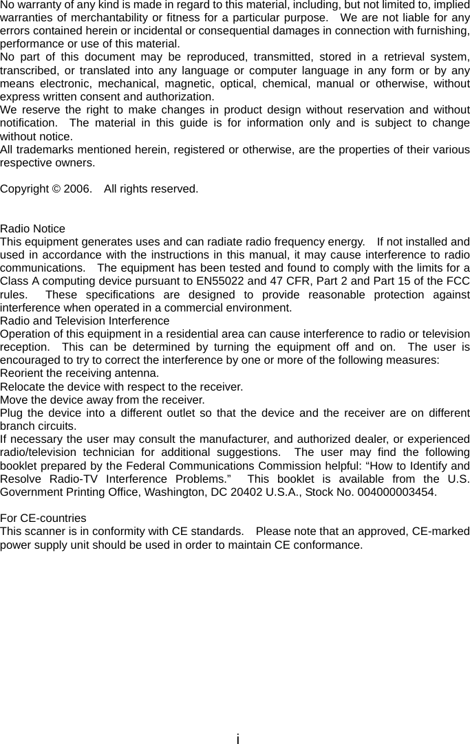  No warranty of any kind is made in regard to this material, including, but not limited to, implied warranties of merchantability or fitness for a particular purpose.  We are not liable for any errors contained herein or incidental or consequential damages in connection with furnishing, performance or use of this material. No part of this document may be reproduced, transmitted, stored in a retrieval system, transcribed, or translated into any language or computer language in any form or by any means electronic, mechanical, magnetic, optical, chemical, manual or otherwise, without express written consent and authorization. We reserve the right to make changes in product design without reservation and without notification.  The material in this guide is for information only and is subject to change without notice. All trademarks mentioned herein, registered or otherwise, are the properties of their various respective owners.  Copyright © 2006.    All rights reserved.   Radio Notice This equipment generates uses and can radiate radio frequency energy.    If not installed and used in accordance with the instructions in this manual, it may cause interference to radio communications.    The equipment has been tested and found to comply with the limits for a Class A computing device pursuant to EN55022 and 47 CFR, Part 2 and Part 15 of the FCC rules.  These specifications are designed to provide reasonable protection against interference when operated in a commercial environment. Radio and Television Interference Operation of this equipment in a residential area can cause interference to radio or television reception.  This can be determined by turning the equipment off and on.  The user is encouraged to try to correct the interference by one or more of the following measures: Reorient the receiving antenna. Relocate the device with respect to the receiver. Move the device away from the receiver. Plug the device into a different outlet so that the device and the receiver are on different branch circuits. If necessary the user may consult the manufacturer, and authorized dealer, or experienced radio/television technician for additional suggestions.  The user may find the following booklet prepared by the Federal Communications Commission helpful: “How to Identify and Resolve Radio-TV Interference Problems.”  This booklet is available from the U.S. Government Printing Office, Washington, DC 20402 U.S.A., Stock No. 004000003454.  For CE-countries This scanner is in conformity with CE standards.    Please note that an approved, CE-marked power supply unit should be used in order to maintain CE conformance.  i 