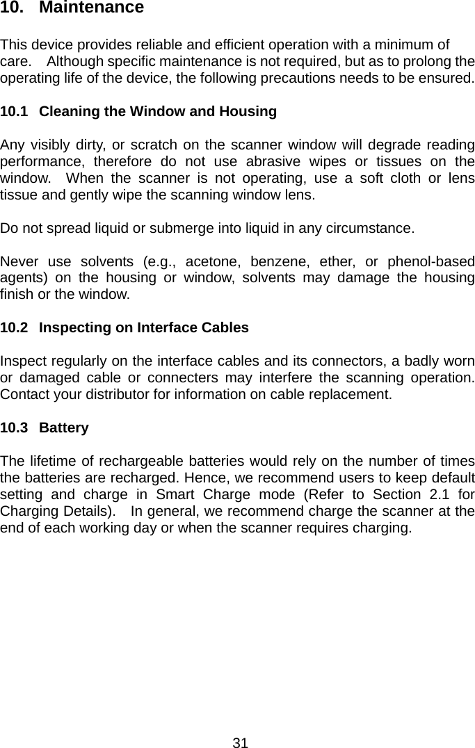  10. Maintenance  This device provides reliable and efficient operation with a minimum of care.    Although specific maintenance is not required, but as to prolong the operating life of the device, the following precautions needs to be ensured.  10.1  Cleaning the Window and Housing  Any visibly dirty, or scratch on the scanner window will degrade reading performance, therefore do not use abrasive wipes or tissues on the window.  When the scanner is not operating, use a soft cloth or lens tissue and gently wipe the scanning window lens.  Do not spread liquid or submerge into liquid in any circumstance.    Never use solvents (e.g., acetone, benzene, ether, or phenol-based agents) on the housing or window, solvents may damage the housing finish or the window.  10.2  Inspecting on Interface Cables  Inspect regularly on the interface cables and its connectors, a badly worn or damaged cable or connecters may interfere the scanning operation.  Contact your distributor for information on cable replacement.  10.3 Battery  The lifetime of rechargeable batteries would rely on the number of times the batteries are recharged. Hence, we recommend users to keep default setting and charge in Smart Charge mode (Refer to Section 2.1 for Charging Details).    In general, we recommend charge the scanner at the end of each working day or when the scanner requires charging.   31 