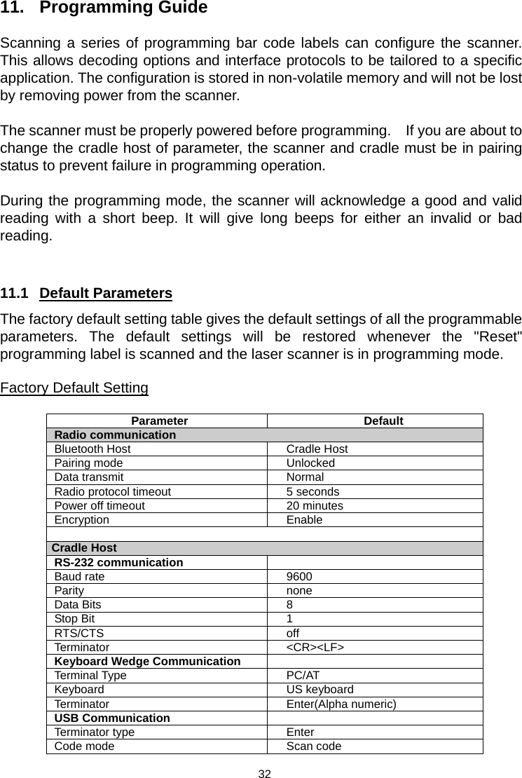  11. Programming Guide  Scanning a series of programming bar code labels can configure the scanner. This allows decoding options and interface protocols to be tailored to a specific application. The configuration is stored in non-volatile memory and will not be lost by removing power from the scanner.  The scanner must be properly powered before programming.    If you are about to change the cradle host of parameter, the scanner and cradle must be in pairing status to prevent failure in programming operation.  During the programming mode, the scanner will acknowledge a good and valid reading with a short beep. It will give long beeps for either an invalid or bad reading.   11.1 Default Parameters  The factory default setting table gives the default settings of all the programmable parameters. The default settings will be restored whenever the &quot;Reset&quot; programming label is scanned and the laser scanner is in programming mode.  Factory Default Setting  Parameter Default Radio communication Bluetooth Host  Cradle Host Pairing mode  Unlocked Data transmit  Normal Radio protocol timeout  5 seconds Power off timeout  20 minutes Encryption Enable  Cradle Host RS-232 communication   Baud rate    9600 Parity none Data Bits  8 Stop Bit  1 RTS/CTS off Terminator &lt;CR&gt;&lt;LF&gt; Keyboard Wedge Communication   Terminal Type  PC/AT Keyboard US keyboard Terminator Enter(Alpha numeric) USB Communication   Terminator type  Enter Code mode  Scan code  32