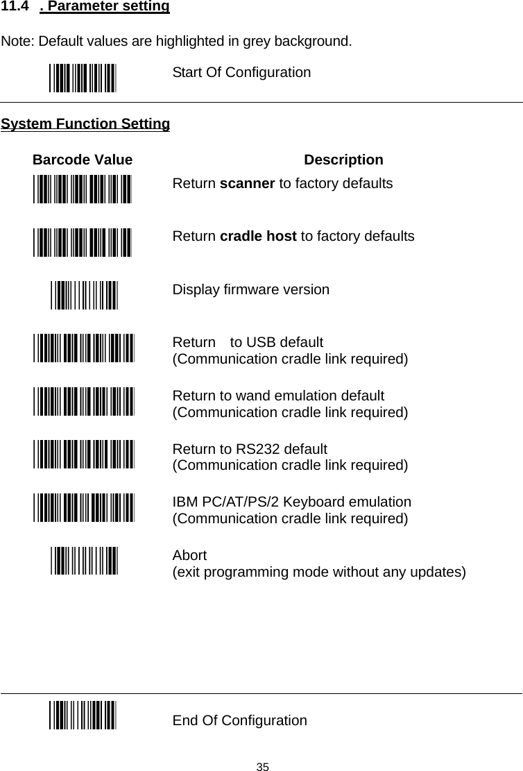  11.4 . Parameter setting  Note: Default values are highlighted in grey background.   Start Of Configuration  System Function Setting  Barcode Value  Description  Return scanner to factory defaults  Return cradle host to factory defaults  Display firmware version  Return  to USB default (Communication cradle link required)   Return to wand emulation default (Communication cradle link required)   Return to RS232 default (Communication cradle link required)   IBM PC/AT/PS/2 Keyboard emulation (Communication cradle link required)   Abort  (exit programming mode without any updates)       End Of Configuration  35