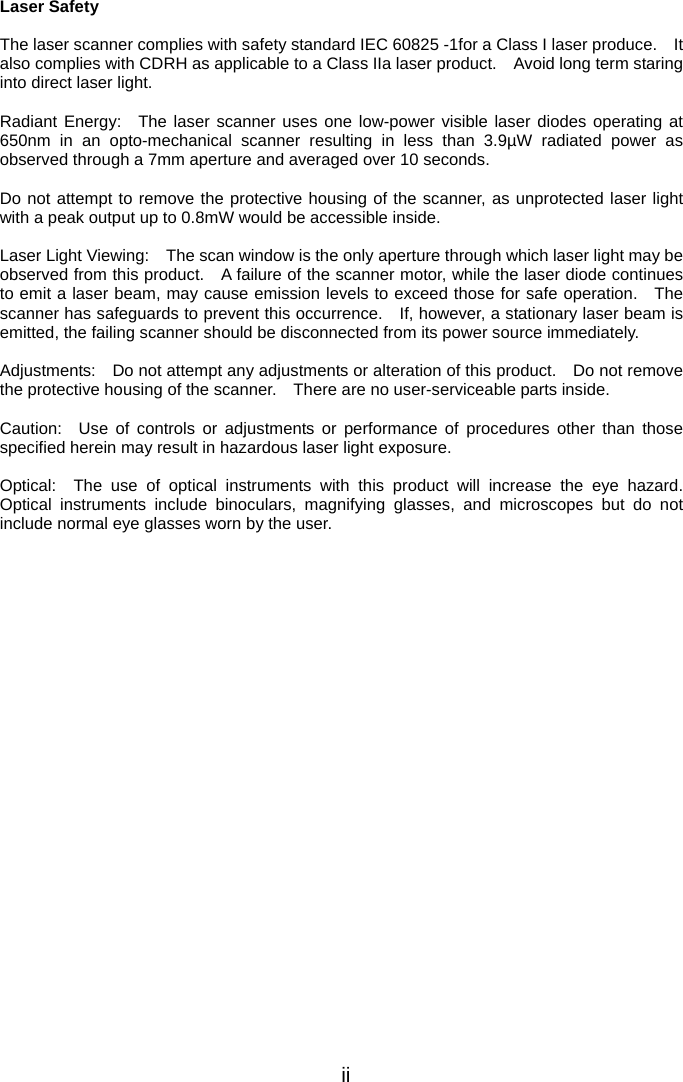  Laser Safety  The laser scanner complies with safety standard IEC 60825 -1for a Class I laser produce.    It also complies with CDRH as applicable to a Class IIa laser product.    Avoid long term staring into direct laser light.  Radiant Energy:  The laser scanner uses one low-power visible laser diodes operating at 650nm in an opto-mechanical scanner resulting in less than 3.9µW radiated power as observed through a 7mm aperture and averaged over 10 seconds.  Do not attempt to remove the protective housing of the scanner, as unprotected laser light with a peak output up to 0.8mW would be accessible inside.  Laser Light Viewing:    The scan window is the only aperture through which laser light may be observed from this product.    A failure of the scanner motor, while the laser diode continues to emit a laser beam, may cause emission levels to exceed those for safe operation.   The scanner has safeguards to prevent this occurrence.    If, however, a stationary laser beam is emitted, the failing scanner should be disconnected from its power source immediately.  Adjustments:    Do not attempt any adjustments or alteration of this product.    Do not remove the protective housing of the scanner.    There are no user-serviceable parts inside.  Caution:  Use of controls or adjustments or performance of procedures other than those specified herein may result in hazardous laser light exposure.  Optical:  The use of optical instruments with this product will increase the eye hazard.  Optical instruments include binoculars, magnifying glasses, and microscopes but do not include normal eye glasses worn by the user.  ii 
