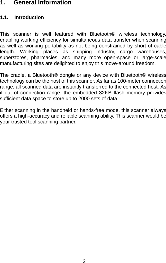  1. General Information  1.1.  Introduction  This scanner is well featured with Bluetooth® wireless technology, enabling working efficiency for simultaneous data transfer when scanning as well as working portability as not being constrained by short of cable length. Working places as shipping industry, cargo warehouses, superstores, pharmacies, and many more open-space or large-scale manufacturing sites are delighted to enjoy this move-around freedom.  The cradle, a Bluetooth® dongle or any device with Bluetooth® wireless technology can be the host of this scanner. As far as 100-meter connection range, all scanned data are instantly transferred to the connected host. As if out of connection range, the embedded 32KB flash memory provides sufficient data space to store up to 2000 sets of data.  Either scanning in the handheld or hands-free mode, this scanner always offers a high-accuracy and reliable scanning ability. This scanner would be your trusted tool scanning partner. 2 
