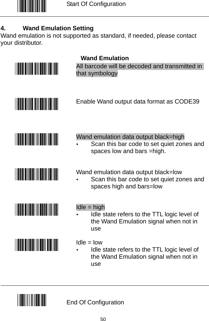   Start Of Configuration  4.  Wand Emulation Setting Wand emulation is not supported as standard, if needed, please contact your distributor.  Wand Emulation  All barcode will be decoded and transmitted in that symbology  Enable Wand output data format as CODE39  Wand emulation data output black=high y Scan this bar code to set quiet zones and spaces low and bars =high.  Wand emulation data output black=low y Scan this bar code to set quiet zones and spaces high and bars=low  Idle = high y Idle state refers to the TTL logic level of the Wand Emulation signal when not in use  Idle = low   y Idle state refers to the TTL logic level of the Wand Emulation signal when not in use   End Of Configuration  50