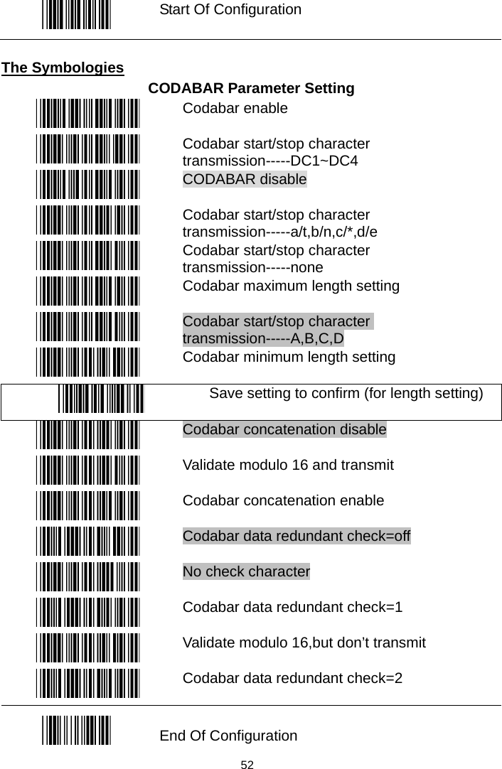   Start Of Configuration  The Symbologies CODABAR Parameter Setting  Codabar enable  Codabar start/stop character transmission-----DC1~DC4  CODABAR disable  Codabar start/stop character transmission-----a/t,b/n,c/*,d/e  Codabar start/stop character transmission-----none  Codabar maximum length setting  Codabar start/stop character transmission-----A,B,C,D  Codabar minimum length setting  Save setting to confirm (for length setting)  Codabar concatenation disable  Validate modulo 16 and transmit  Codabar concatenation enable  Codabar data redundant check=off  No check character  Codabar data redundant check=1  Validate modulo 16,but don’t transmit  Codabar data redundant check=2  End Of Configuration  52