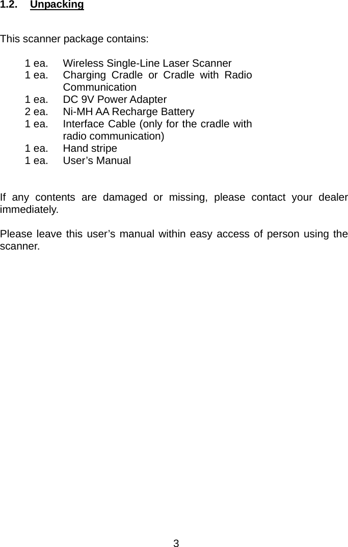  1.2.  Unpacking  This scanner package contains:  1 ea.  Wireless Single-Line Laser Scanner   1 ea.  Charging Cradle or Cradle with Radio Communication   1 ea.  DC 9V Power Adapter   2 ea.  Ni-MH AA Recharge Battery   1 ea.  Interface Cable (only for the cradle with radio communication)   1 ea.  Hand stripe   1 ea.  User’s Manual     If any contents are damaged or missing, please contact your dealer immediately.  Please leave this user’s manual within easy access of person using the scanner. 3 