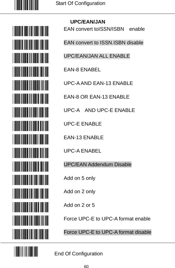   Start Of Configuration  UPC/EAN/JAN  EAN convert toISSN/ISBN    enable  EAN convert to ISSN.ISBN disable  UPC/EAN/JAN ALL ENABLE  EAN-8 ENABEL  UPC-A AND EAN-13 ENABLE  EAN-8 OR EAN-13 ENABLE  UPC-A  AND UPC-E ENABLE  UPC-E ENABLE  EAN-13 ENABLE  UPC-A ENABEL  UPC/EAN Addendum Disable  Add on 5 only    Add on 2 only    Add on 2 or 5    Force UPC-E to UPC-A format enable  Force UPC-E to UPC-A format disable  End Of Configuration   60