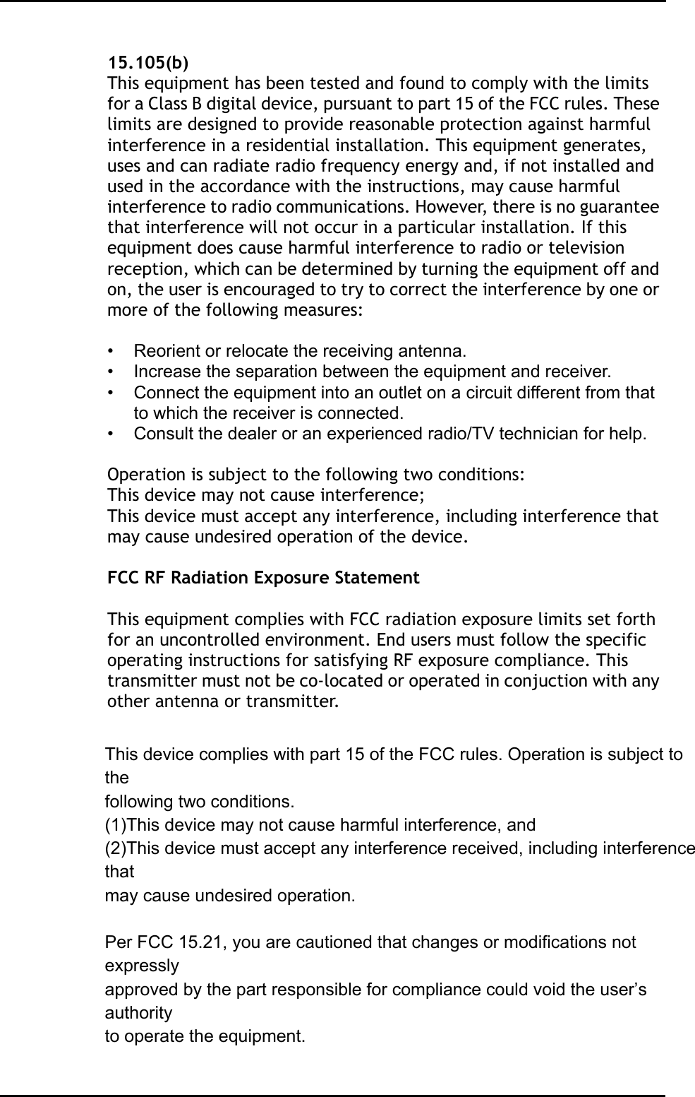 15.105(b)This equipment has been tested and found to comply with the limits for a Class B digital device, pursuant to part 15 of the FCC rules. These limits are designed to provide reasonable protection against harmful interference in a residential installation. This equipment generates, uses and can radiate radio frequency energy and, if not installed and used in the accordance with the instructions, may cause harmful interference to radio communications. However, there is no guarantee that interference will not occur in a particular installation. If this equipment does cause harmful interference to radio or television reception, which can be determined by turning the equipment off and on, the user is encouraged to try to correct the interference by one or more of the following measures:• Reorient or relocate the receiving antenna.• Increase the separation between the equipment and receiver.• Connect the equipment into an outlet on a circuit different from that to which the receiver is connected.• Consult the dealer or an experienced radio/TV technician for help.Operation is subject to the following two conditions:This device may not cause interference;This device must accept any interference, including interference that may cause undesired operation of the device.FCC RF Radiation Exposure StatementThis equipment complies with FCC radiation exposure limits set forth for an uncontrolled environment. End users must follow the specific operating instructions for satisfying RF exposure compliance. This transmitter must not be co-located or operated in conjuction with any other antenna or transmitter.This device complies with part 15 of the FCC rules. Operation is subject to the following two conditions.(1)This device may not cause harmful interference, and(2)This device must accept any interference received, including interference that may cause undesired operation.Per FCC 15.21, you are cautioned that changes or modifications not expressly approved by the part responsible for compliance could void the user’s authority to operate the equipment.