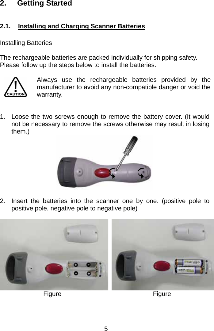  2. Getting Started  2.1.  Installing and Charging Scanner Batteries  Installing Batteries  The rechargeable batteries are packed individually for shipping safety. Please follow up the steps below to install the batteries.  Always use the rechargeable batteries provided by the manufacturer to avoid any non-compatible danger or void the warranty.    1.  Loose the two screws enough to remove the battery cover. (It would not be necessary to remove the screws otherwise may result in losing them.)   2.  Insert the batteries into the scanner one by one. (positive pole to positive pole, negative pole to negative pole)  Figure   Figure     5 