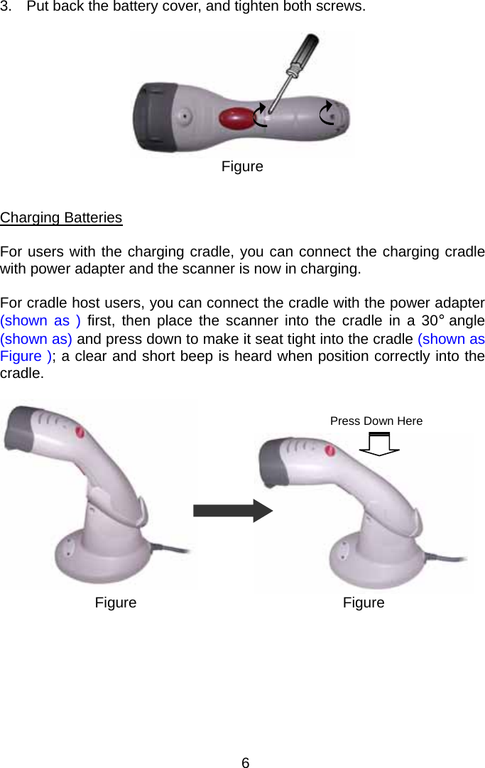  3.  Put back the battery cover, and tighten both screws.   Figure   Charging Batteries  For users with the charging cradle, you can connect the charging cradle with power adapter and the scanner is now in charging.      For cradle host users, you can connect the cradle with the power adapter (shown as ) first, then place the scanner into the cradle in a 30° angle (shown as) and press down to make it seat tight into the cradle (shown as Figure ); a clear and short beep is heard when position correctly into the cradle.        Figure Figure Press Down Here        6 