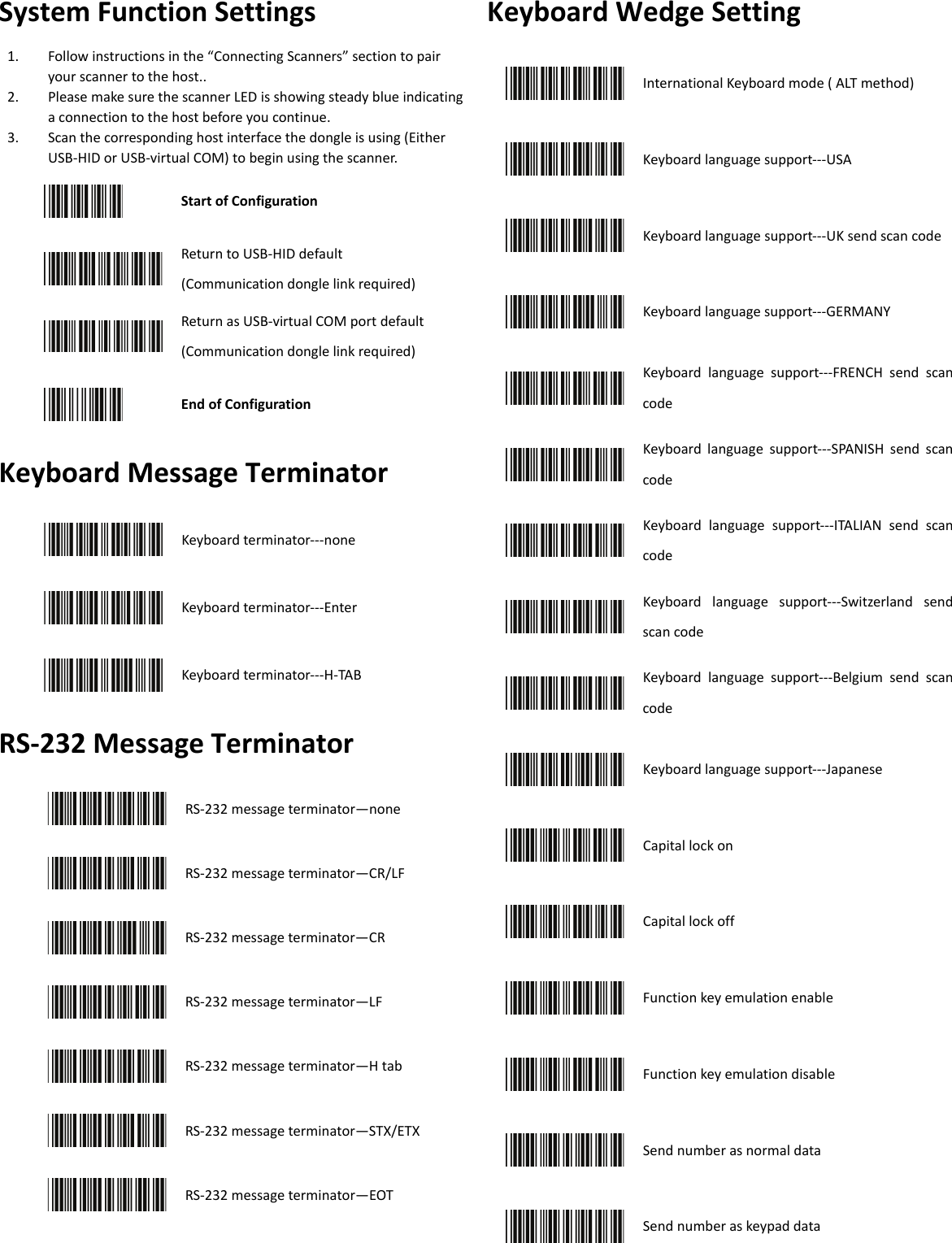 System Function Settings 1. Follow instructions in the “Connecting Scanners” section to pairyour scanner to the host..2. Please make sure the scanner LED is showing steady blue indicatinga connection to the host before you continue.3. Scan the corresponding host interface the dongle is using (EitherUSB-HID or USB-virtual COM) to begin using the scanner.Start of Configuration Return to USB-HID default (Communication dongle link required) Return as USB-virtual COM port default(Communication dongle link required) End of Configuration Keyboard Message Terminator Keyboard terminator---none    Keyboard terminator---Enter Keyboard terminator---H-TAB RS-232 Message Terminator RS-232 message terminator—none RS-232 message terminator—CR/LF RS-232 message terminator—CR RS-232 message terminator—LF RS-232 message terminator—H tab RS-232 message terminator—STX/ETXRS-232 message terminator—EOT Keyboard Wedge Setting International Keyboard mode ( ALT method) Keyboard language support---USA Keyboard language support---UK send scan code Keyboard language support---GERMANY Keyboard language support---FRENCH send scan code Keyboard language support---SPANISH send scan code  Keyboard language support---ITALIAN send scan code Keyboard language support---Switzerland send scan code Keyboard language support---Belgium send scan code Keyboard language support---Japanese Capital lock on Capital lock off Function key emulation enable Function key emulation disable Send number as normal data Send number as keypad data 