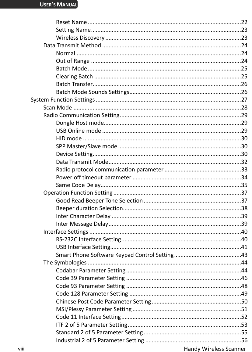  Handy Wireless Scanner viii USER’S MANUAL Reset Name ................................................................................................22 Setting Name..............................................................................................23 Wireless Discovery .....................................................................................23 Data Transmit Method .......................................................................................24 Normal .......................................................................................................24 Out of Range ..............................................................................................24 Batch Mode................................................................................................25 Clearing Batch ............................................................................................25 Batch Transfer.............................................................................................26 Batch Mode Sounds Settings......................................................................26 System Function Settings ...........................................................................................27 Scan Mode .........................................................................................................28 Radio Communication Setting............................................................................29 Dongle Host mode......................................................................................29 USB Online mode .......................................................................................29 HID mode ...................................................................................................30 SPP Master/Slave mode .............................................................................30 Device Setting.............................................................................................30 Data Transmit Mode...................................................................................32 Radio protocol communication parameter ................................................33 Power off timeout parameter ....................................................................34 Same Code Delay........................................................................................35 Operation Function Setting ................................................................................37 Good Read Beeper Tone Selection .............................................................37 Beeper duration Selection..........................................................................38 Inter Character Delay .................................................................................39 Inter Message Delay...................................................................................39 Interface Settings ...............................................................................................40 RS-232C Interface Setting...........................................................................40 USB Interface Setting..................................................................................41 Smart Phone Software Keypad Control Setting..........................................43 The Symbologies ................................................................................................44 Codabar Parameter Setting........................................................................44 Code 39 Parameter Setting ........................................................................46 Code 93 Parameter Setting ........................................................................48 Code 128 Parameter Setting ......................................................................49 Chinese Post Code Parameter Setting........................................................50 MSI/Plessy Parameter Setting ....................................................................51 Code 11 Interface Setting...........................................................................52 ITF 2 of 5 Parameter Setting.......................................................................53 Standard 2 of 5 Parameter Setting .............................................................55 Industrial 2 of 5 Parameter Setting ............................................................56 