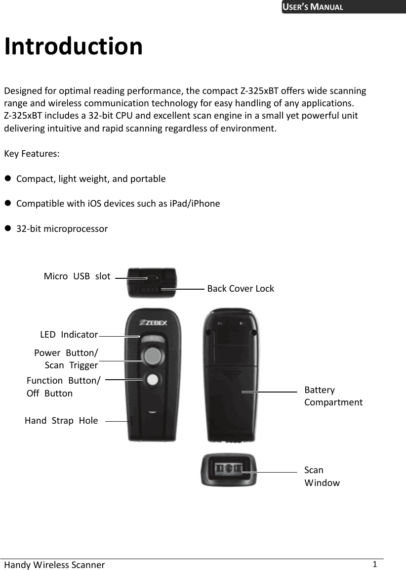 USER’S MANUAL Handy Wireless Scanner  1 Introduction Designed for optimal reading performance, the compact Z-325xBT offers wide scanning range and wireless communication technology for easy handling of any applications.   Z-325xBT includes a 32-bit CPU and excellent scan engine in a small yet powerful unit delivering intuitive and rapid scanning regardless of environment.  Key Features:   Compact, light weight, and portable     Compatible with iOS devices such as iPad/iPhone   32-bit microprocessor    Micro USB slotBack Cover LockLED Indicator  Battery Compartment ScanWindowPower Button/Scan Trigger Function Button/Off Button Hand Strap Hole 