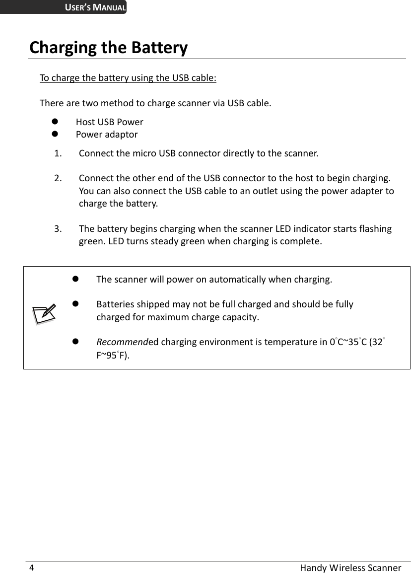 USER’S MANUAL  Handy Wireless Scanner 4 Charging the Battery To charge the battery using the USB cable: There are two method to charge scanner via USB cable.  Host USB Power  Power adaptor 1. Connect the micro USB connector directly to the scanner. 2. Connect the other end of the USB connector to the host to begin charging. You can also connect the USB cable to an outlet using the power adapter to charge the battery. 3. The battery begins charging when the scanner LED indicator starts flashing green. LED turns steady green when charging is complete.    The scanner will power on automatically when charging.  Batteries shipped may not be full charged and should be fully         charged for maximum charge capacity.  Recommended charging environment is temperature in 0°C~35°C (32°   F~95°F).   