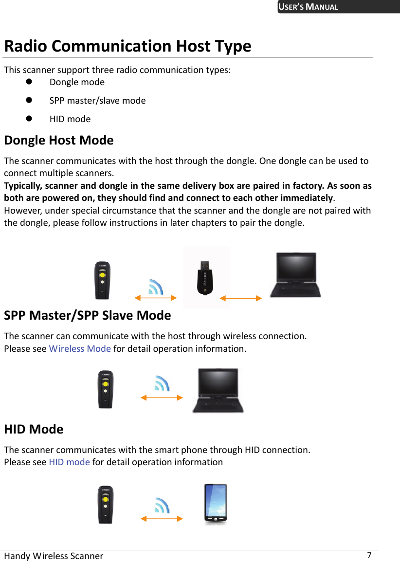 USER’S MANUAL Handy Wireless Scanner  7 Radio Communication Host Type This scanner support three radio communication types:  Dongle mode  SPP master/slave mode  HID mode Dongle Host Mode The scanner communicates with the host through the dongle. One dongle can be used to connect multiple scanners.   Typically, scanner and dongle in the same delivery box are paired in factory. As soon as both are powered on, they should find and connect to each other immediately.   However, under special circumstance that the scanner and the dongle are not paired with the dongle, please follow instructions in later chapters to pair the dongle.        SPP Master/SPP Slave Mode The scanner can communicate with the host through wireless connection. Please see Wireless Mode for detail operation information.                HID Mode The scanner communicates with the smart phone through HID connection. Please see HID mode for detail operation information               